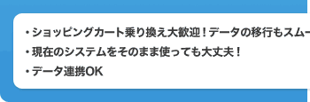 ・ショッピングカート乗り換え大歓迎！データの移行もスムーズ！ ・現在のシステムをそのまま使っても大丈夫！ ・データ連携OK