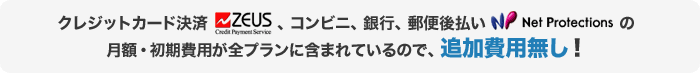 クレジットカード決済「ZEUS」 、コンビニ、銀行、郵便後払い「Net Protections」の 月額・初期費用が全プランに含まれているので、追加費用無し！
