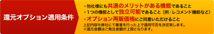 還元オプション適用条件：他社様にも共通のメリットがある機能であること／１つの機能として独立可能であること（例：レコメンド機能など）／オプション再販価格にご同意いたけること　 以上の内容を弊社にて審査を行った上で適用可否を決定致します。