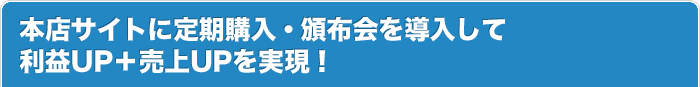 本店サイトに定期購入・頒布会を導入して 利益UP＋売上UPを実現！