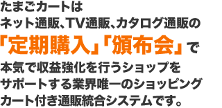 たまごカートは ネット通販、TV通販、カタログ通販の「定期購入」「頒布会」で本気で収益強化を行うショップを サポートする業界唯一のショッピング カート付き通販統合システムです。