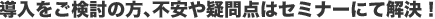 導入をご検討の方、不安や疑問点はセミナーにて解決！