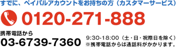 すでに、ペイパルアカウントをお持ちの方（カスタマーサービス） 0120-271-888 9:30〜18:00（土・日・祝祭日を除く）※携帯電話からは通話料がかかります。
